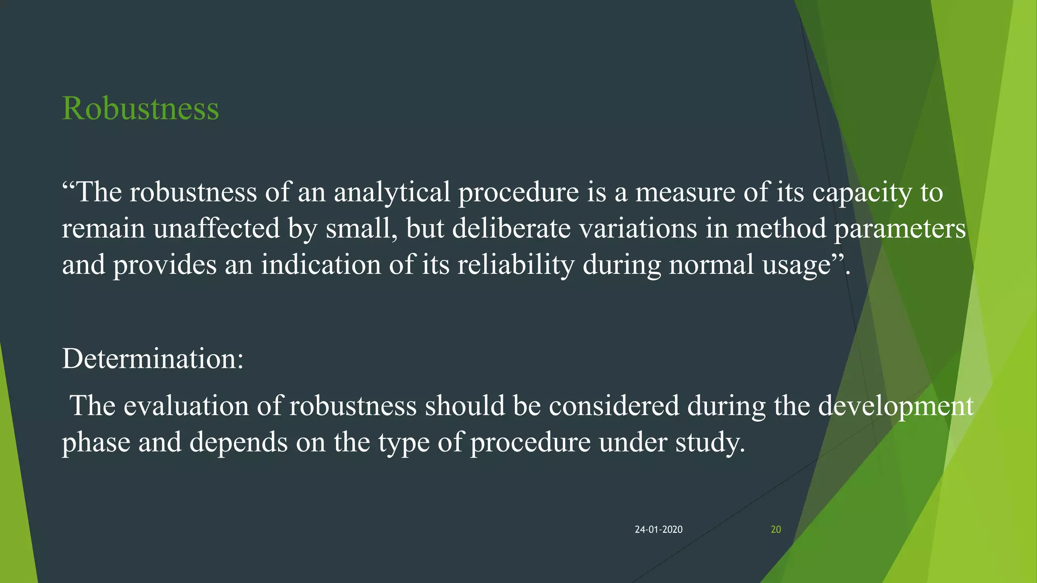 Robustness
“The robustness of an analytical procedure is a measure of its capacity to
remain unaffected by small, but deliberate variations in method parameters
and provides an indication of its reliability during normal usage”.
Determination:
The evaluation of robustness should be considered during the development
phase and depends on the type of procedure under study.
2024-01-2020
 