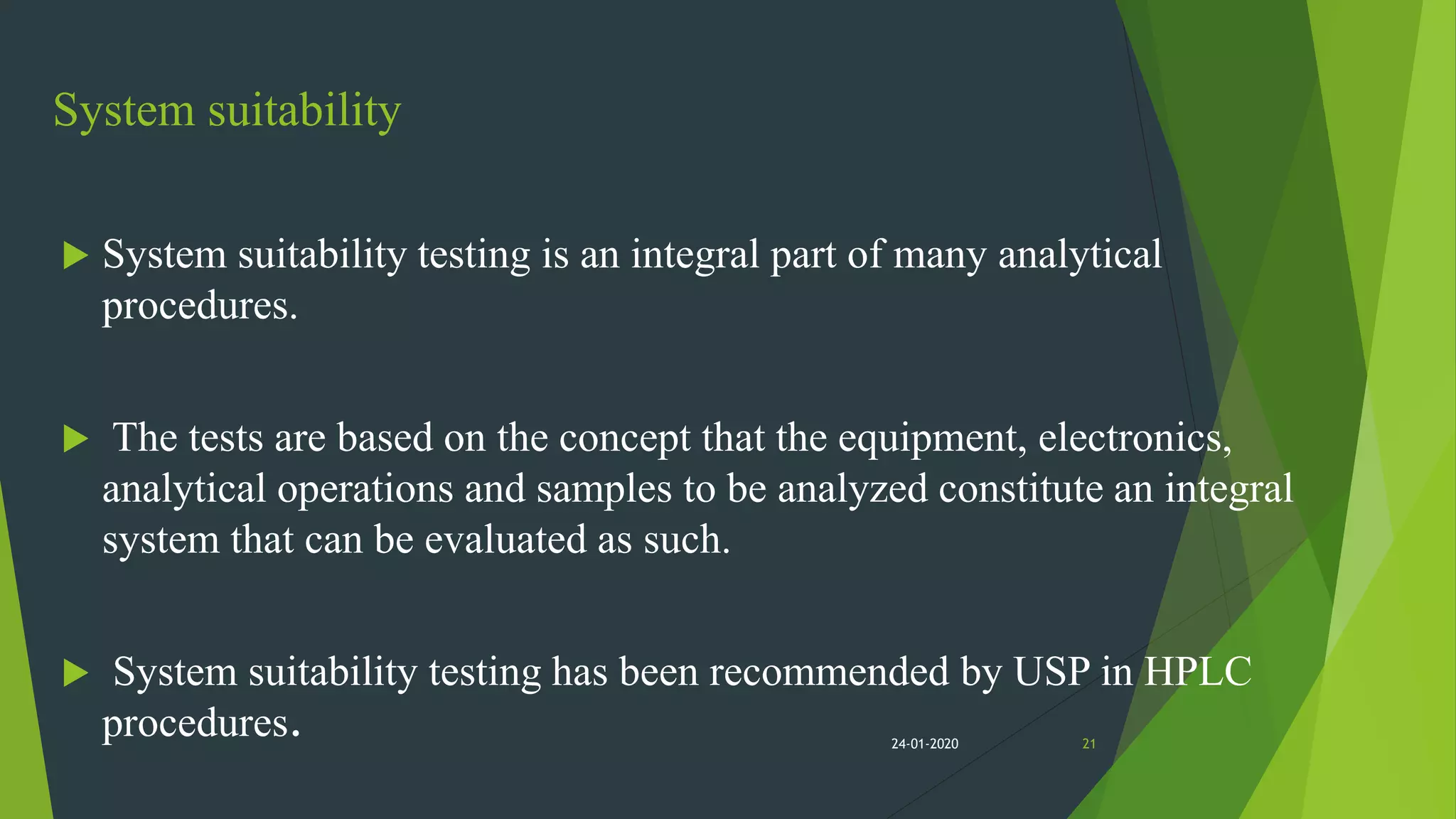 System suitability
 System suitability testing is an integral part of many analytical
procedures.
 The tests are based on the concept that the equipment, electronics,
analytical operations and samples to be analyzed constitute an integral
system that can be evaluated as such.
 System suitability testing has been recommended by USP in HPLC
procedures. 2124-01-2020
 