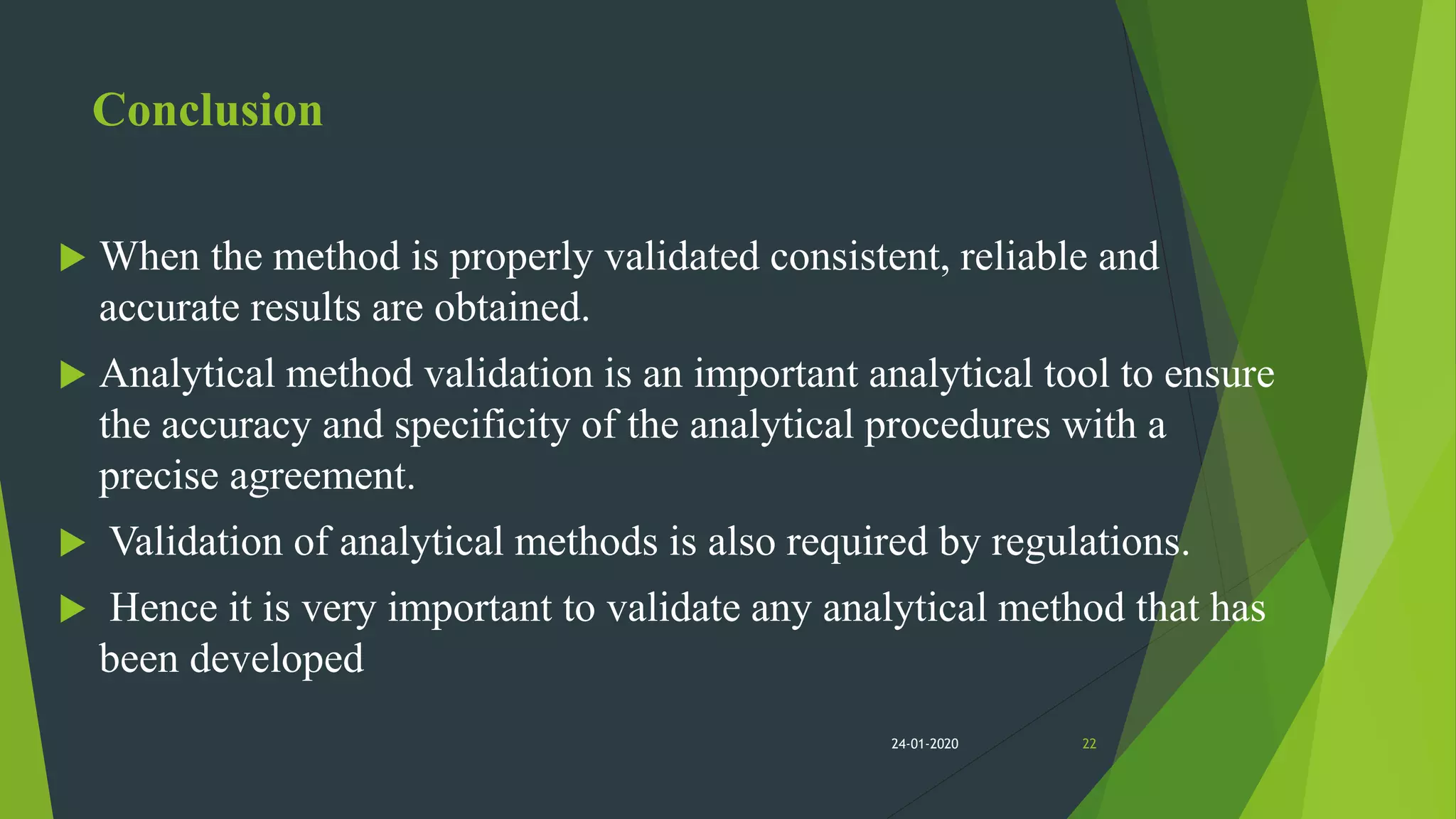 Conclusion
 When the method is properly validated consistent, reliable and
accurate results are obtained.
 Analytical method validation is an important analytical tool to ensure
the accuracy and specificity of the analytical procedures with a
precise agreement.
 Validation of analytical methods is also required by regulations.
 Hence it is very important to validate any analytical method that has
been developed
2224-01-2020
 