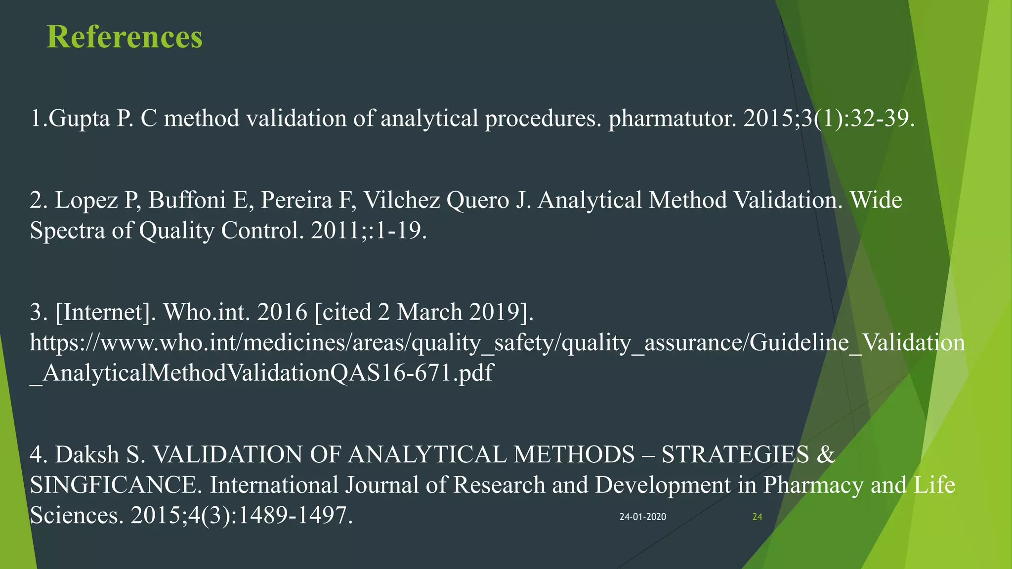 References
1.Gupta P. C method validation of analytical procedures. pharmatutor. 2015;3(1):32-39.
2. Lopez P, Buffoni E, Pereira F, Vilchez Quero J. Analytical Method Validation. Wide
Spectra of Quality Control. 2011;:1-19.
3. [Internet]. Who.int. 2016 [cited 2 March 2019].
https://www.who.int/medicines/areas/quality_safety/quality_assurance/Guideline_Validation
_AnalyticalMethodValidationQAS16-671.pdf
4. Daksh S. VALIDATION OF ANALYTICAL METHODS – STRATEGIES &
SINGFICANCE. International Journal of Research and Development in Pharmacy and Life
Sciences. 2015;4(3):1489-1497. 2424-01-2020
 