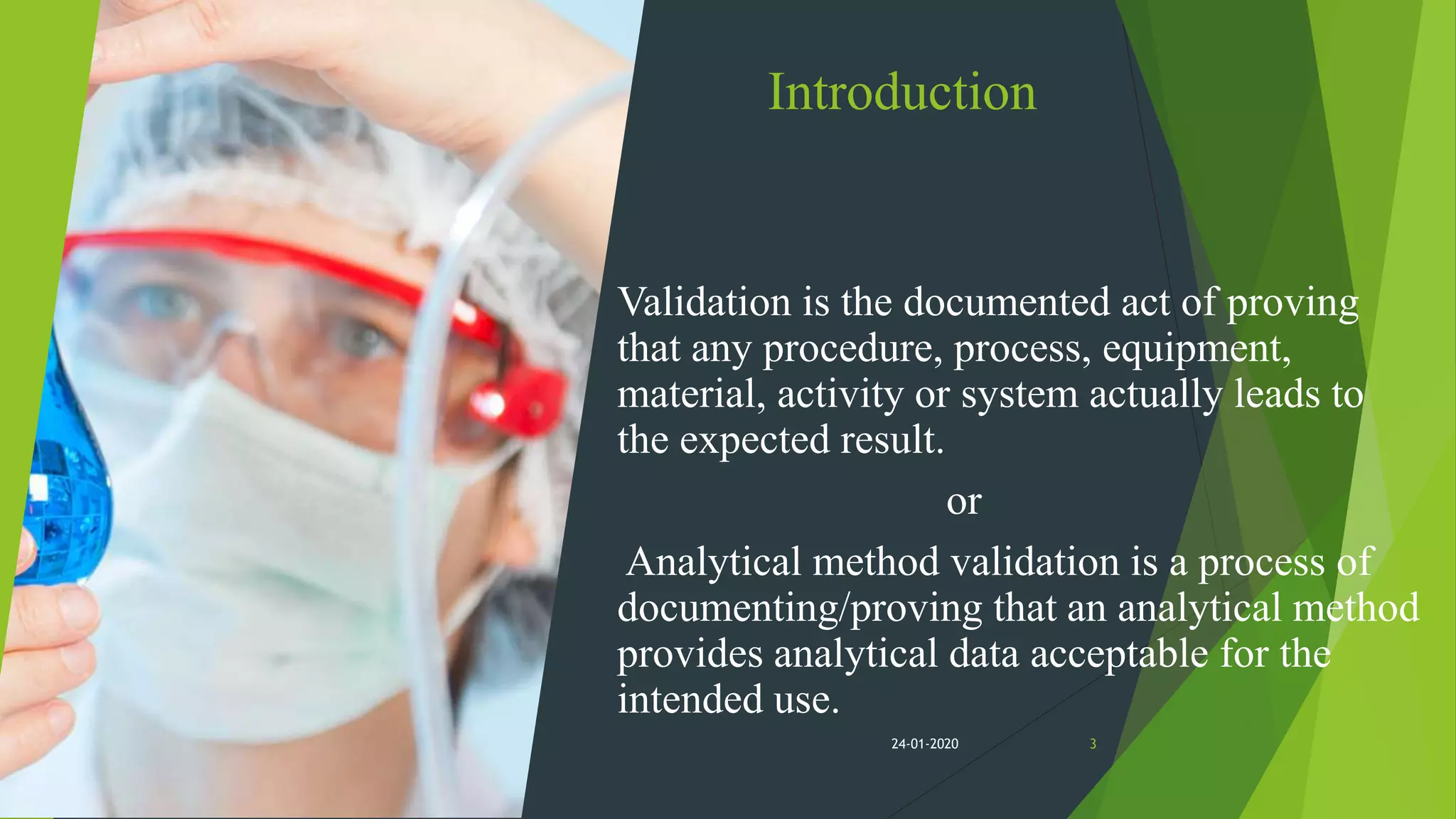 Introduction
Validation is the documented act of proving
that any procedure, process, equipment,
material, activity or system actually leads to
the expected result.
or
Analytical method validation is a process of
documenting/proving that an analytical method
provides analytical data acceptable for the
intended use.
324-01-2020
 