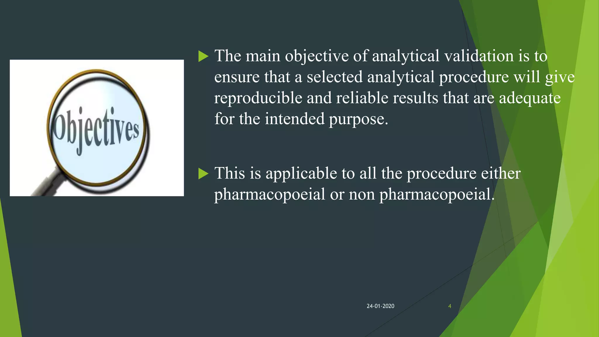  The main objective of analytical validation is to
ensure that a selected analytical procedure will give
reproducible and reliable results that are adequate
for the intended purpose.
 This is applicable to all the procedure either
pharmacopoeial or non pharmacopoeial.
424-01-2020
 