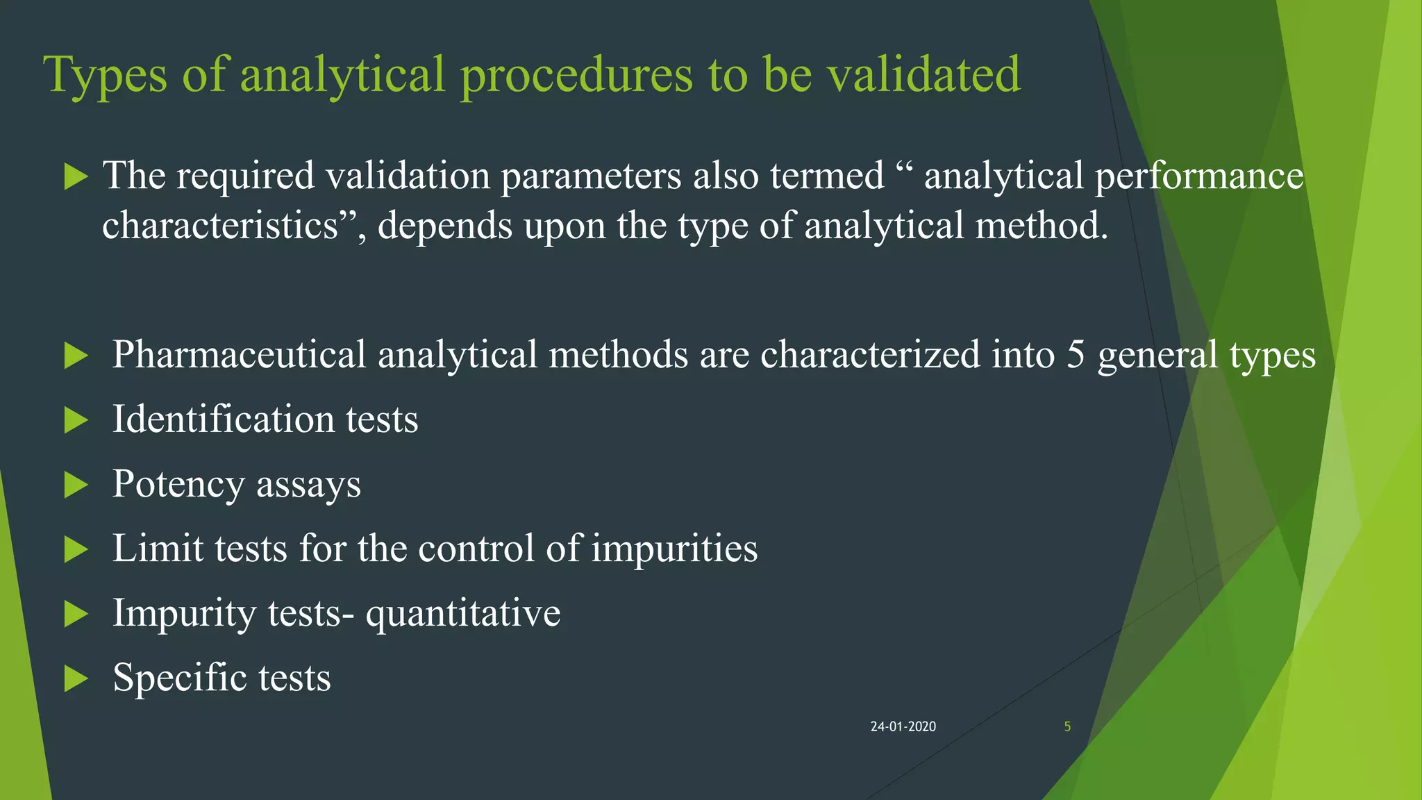 Types of analytical procedures to be validated
 The required validation parameters also termed “ analytical performance
characteristics”, depends upon the type of analytical method.
 Pharmaceutical analytical methods are characterized into 5 general types
 Identification tests
 Potency assays
 Limit tests for the control of impurities
 Impurity tests- quantitative
 Specific tests
524-01-2020
 