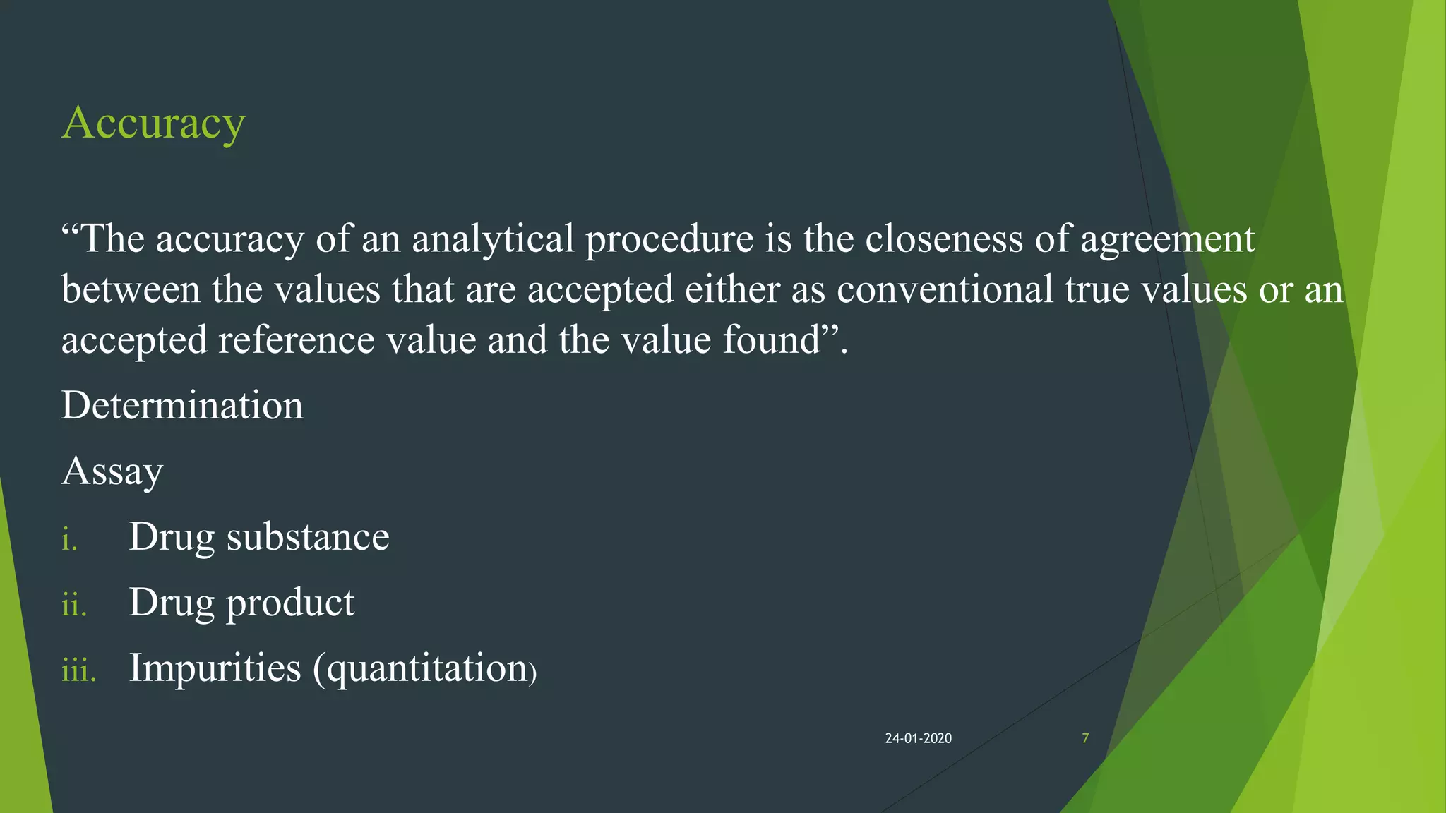 Accuracy
“The accuracy of an analytical procedure is the closeness of agreement
between the values that are accepted either as conventional true values or an
accepted reference value and the value found”.
Determination
Assay
i. Drug substance
ii. Drug product
iii. Impurities (quantitation)
724-01-2020
 