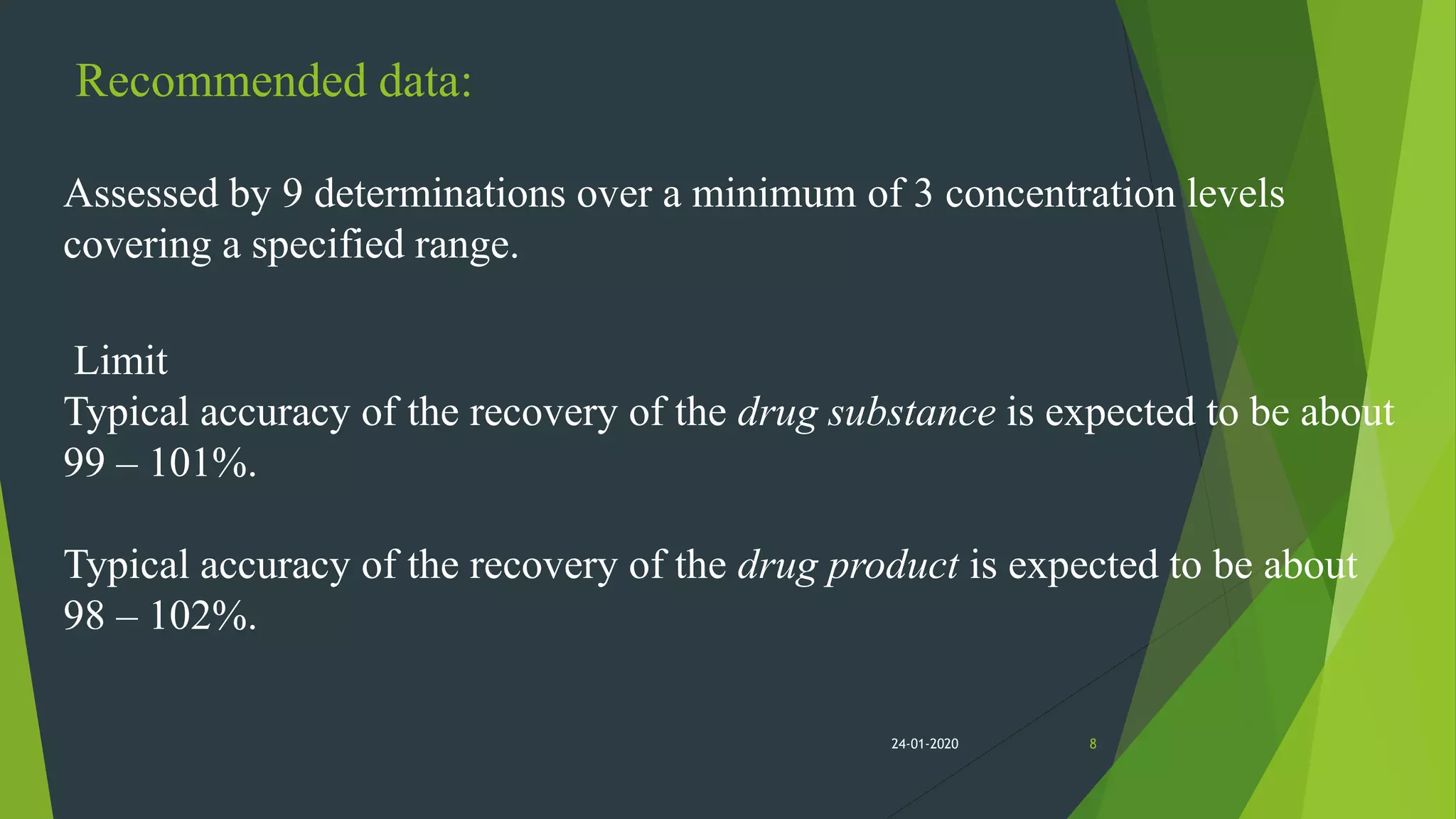 Recommended data:
Assessed by 9 determinations over a minimum of 3 concentration levels
covering a specified range.
Limit
Typical accuracy of the recovery of the drug substance is expected to be about
99 – 101%.
Typical accuracy of the recovery of the drug product is expected to be about
98 – 102%.
824-01-2020
 