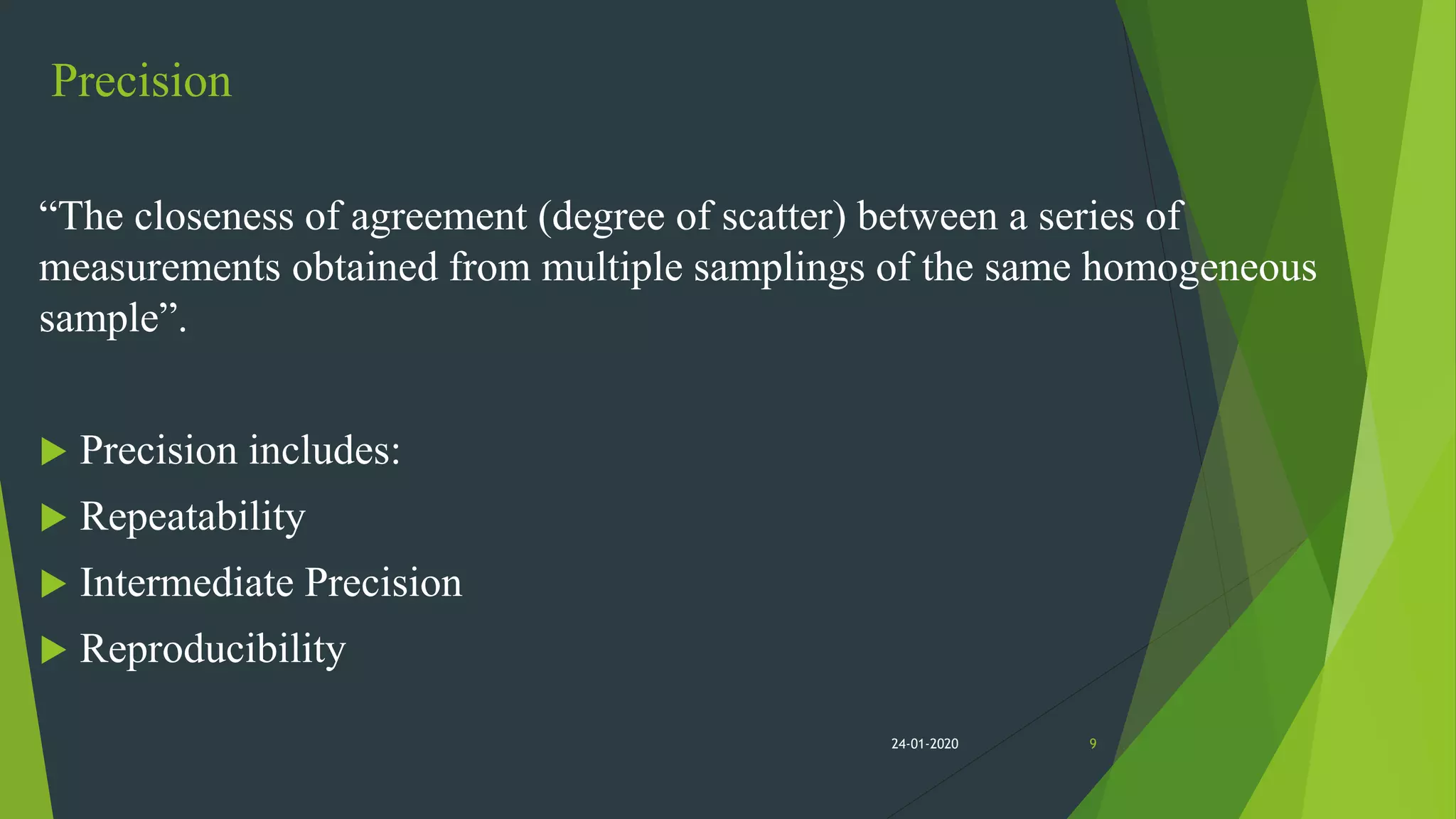 Precision
“The closeness of agreement (degree of scatter) between a series of
measurements obtained from multiple samplings of the same homogeneous
sample”.
 Precision includes:
 Repeatability
 Intermediate Precision
 Reproducibility
924-01-2020
 