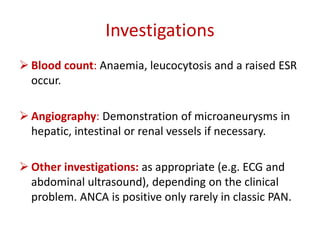 Investigations 
 Blood count: Anaemia, leucocytosis and a raised ESR 
occur. 
 Angiography: Demonstration of microaneurysms in 
hepatic, intestinal or renal vessels if necessary. 
 Other investigations: as appropriate (e.g. ECG and 
abdominal ultrasound), depending on the clinical 
problem. ANCA is positive only rarely in classic PAN. 
 