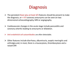 Diagnosis 
 The persistent fever plus at least 4/5 features should be present to make 
the diagnosis, or < 4 if coronary aneurysms can be seen on two 
dimensional echocardiography, MRI or angiography. 
 Cardiovascular changes in the acute stage include pancarditis and 
coronary arteritis leading to aneurysms or dilatation. 
 Anti-endothelial cell autoantibodies are often detectable. 
 Other features include diarrhoea, albuminuria, aseptic meningitis and 
arthralgia and, in most, there is a leucocytosis, thrombocytosis and a 
raised CRP. 
 