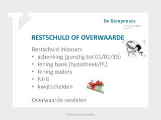 RESTSCHULD OF OVERWAARDE
Restschuld inlossen:
• schenking (gunstig tot 01/01/15)
• lening bank (hypotheek/PL)
• lening ouders
• NHG
• kwijtschelden
Overwaarde verdelen
Seminar (v)echtscheiding
 