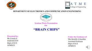 Seminar Work Presentation
On
DEPARTMENT OF ELECTRONICS AND COMMUNICATION ENGINEERING
“BRAIN CHIPS”
Presented by:
Ms Urmila S
4AD16EC079
Dept of ECE
ATMECE
Under the Guidance of
Mrs Keerthi A Kumbar
Assistant Professor
Dept of ECE
ATMECE
 