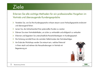 Basistraining Vertrieb2
Verstehen Sie, wie Sie Ihre Kundengespräche wirksam steuern sowie Verkaufsgespräche strukturiert
und überzeugend führen
Lernen Sie, die Aufmerksamkeit Ihrer potenziellen Kunden zu wecken
Erlernen Sie einen Vertriebsleitfaden, um sicher zu verhandeln und erfolgreich zu verkaufen
Erkennen und begeistern Sie unterschiedliche Persönlichkeitstypen im Kundengespräch
Die Schulung vermittelt Ihnen die zentralen Stellschrauben des Vertriebserfolges
Am Ende des Workshops werden Sie erstaunt sein, welches Potenzial
in Ihnen steckt und nehmen die Herausforderungen im Vertrieb mit
Begeisterung an
Erlernen Sie alle wichtige Methoden für ein professionelles Vorgehen im
Vertrieb und überzeugende Kundengespräche
Ziele
 