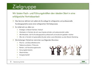 Basistraining Vertrieb3
Das Seminar definiert sich selbst als Grundlage für erfolgreiche und professionelle
Kundengespräche sowie einen erfolgreichen Vertriebsprozess
Es richtet sich vor allem an:
Einsteiger im Bereich Vertrieb / Verkauf
Mitarbeiter im Vertrieb, die sich neue Impulse einholen und weiterentwickeln wollen
Alle Mitarbeiter, die Ihre Kundengespräche professionell und strukturiert gestalten möchten
Alle, die im Kontakt mit (potenziellen) Kunden stehen sowie Mitarbeiter aus dem Bereich Marketing
Die bisherigen Teilnehmer stammten aus folgenden Branchen:
Pharma- und Gesundheitsbranche
Telekommunikation, IT-Branche
Banken- und Versicherungsbranche
Konsumgüterindustrie
Maschinenbau
Energiewirtschaft
...
Wir bieten Fach- und Führungskräften den idealen Start in eine
erfolgreiche Vertriebsarbeit
Zielgruppe
 