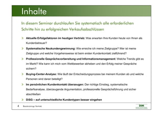 Basistrainings Vertrieb4
In diesem Seminar durchlaufen Sie systematisch alle erforderlichen
Schritte hin zu erfolgreichen Verkaufsabschlüssen
Inhalte
Aktuelle Erfolgsfaktoren im heutigen Vertrieb: Was erwarten Ihre Kunden heute von Ihnen als
Kundenbetreuer?
Systematische Neukundengewinnung: Wie erreiche ich meine Zielgruppe? Wer ist meine
Zielgruppe und welche Vorgehensweise ist beim ersten Kundenkontakt zielführend?
Professionelle Gesprächsvorbereitung und Informationsmanagement: Welche Trends gibt es
im Markt? Wie kann ich mich vom Wettbewerber abheben und den Erfolg meiner Gespräche
sichern?
Buying-Center-Analyse: Wie läuft der Entscheidungsprozess bei meinem Kunden ab und welche
Personen sind daran beteiligt?
Im persönlichen Kundenkontakt überzeugen: Der richtige Einstieg, systematische
Bedarfsanalyse, überzeugende Argumentation, professionelle Gesprächsführung und sicher
abschließen
DiSG – auf unterschiedliche Kundentypen besser eingehen
 
