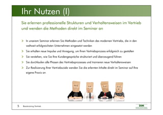 Basistraining Vertrieb5
In unserem Seminar erlernen Sie Methoden und Techniken des modernen Vertriebs, die in den
weltweit erfolgreichsten Unternehmen eingesetzt werden
Sie erhalten neue Impulse und Anregung, um Ihren Vertriebsprozess erfolgreich zu gestalten
Sie verstehen, wie Sie Ihre Kundengespräche strukturiert und überzeugend führen
Sie durchlaufen alle Phasen des Vertriebsprozesses und trainieren neue Verhaltensweisen
Zur Realisierung Ihrer Vertriebsziele wenden Sie die erlernten Inhalte direkt im Seminar auf Ihre
eigene Praxis an
Sie erlernen professionelle Strukturen und Verhaltensweisen im Vertrieb
und wenden die Methoden direkt im Seminar an
Ihr Nutzen (I)
 