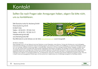 Basistraining Vertrieb8
DIM Deutsches Institut für Marketing GmbH
Hohenstaufenring 43-45
D-50674 Köln
Telefon +49 (0) 221 / 99 555 10-0
Telefax +49 (0) 221 / 99 555 10-77
Info@Marketinginstitut.BIZ
www.Marketinginstitut.BIZ
Das Bildmaterial wurde teilweise von der Seite www.photocase.com zusammengestellt.
Alle Rechte vorbehalten.
Diese Unterlagen sind nur für den Gebrauch durch den Teilnehmer an einer Präsentation, einem Seminar, Training oder Workshop bzw. durch Auftraggeber
entsprechend des Auftrages an das Deutsche Institut für Marketing bestimmt. Die Verteilung an Dritte und Vervielfältigung zum Zwecke der Weitergabe an Dritte
ist nur mit vorheriger schriftlicher Zustimmung möglich. Verwendete Bilder, Illustrationen und Fotos unterliegen teilweise fremden Copyrights und gelten hiermit
als nur für den internen Zweck verwendet. Alle vorkommenden eingetragenen Warenzeichen sind Eigentum der jeweiligen Firmen und Organisationen. Alle
verwendeten Markennamen unterliegen dem Urheberrecht der jeweiligen Eigentümer. Falls geschützte Warenzeichen nicht als solche kenntlich gemacht wurden,
bedeutet das Fehlen einer solchen Kennzeichnung nicht, dass es sich um einen freien Namen im Sinne des Waren- und Markenzeichenrechts handelt. Diese
Unterlagen sind im Rahmen von Konzeptionsarbeiten bzw. von Präsentationen, Seminaren, Workshops oder ähnlichen Maßnahmen eingesetzt worden. Ohne die
in diesem Zusammenhang gegebenen Erläuterungen und Kommentare kann möglicherweise eine unvollständige Aussagekraft und Sachlage entstehen.
Sollten Sie noch Fragen oder Anregungen haben, zögern Sie bitte nicht,
uns zu kontaktieren.
Kontakt
 