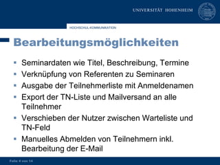 HOCHSCHUL-KOMMUNIKATION




  Bearbeitungsmöglichkeiten
   Seminardaten wie Titel, Beschreibung, Termine
   Verknüpfung von Referenten zu Seminaren
   Ausgabe der Teilnehmerliste mit Anmeldenamen
   Export der TN-Liste und Mailversand an alle
    Teilnehmer
   Verschieben der Nutzer zwischen Warteliste und
    TN-Feld
   Manuelles Abmelden von Teilnehmern inkl.
    Bearbeitung der E-Mail
Folie 4 von 14
 