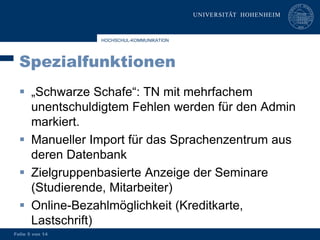 HOCHSCHUL-KOMMUNIKATION




  Spezialfunktionen
   „Schwarze Schafe“: TN mit mehrfachem
    unentschuldigtem Fehlen werden für den Admin
    markiert.
   Manueller Import für das Sprachenzentrum aus
    deren Datenbank
   Zielgruppenbasierte Anzeige der Seminare
    (Studierende, Mitarbeiter)
   Online-Bezahlmöglichkeit (Kreditkarte,
    Lastschrift)
Folie 5 von 14
 