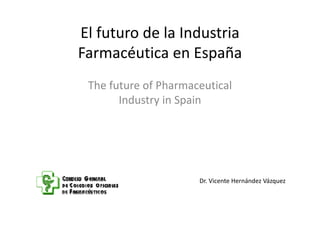 El futuro de la IndustriaEl futuro de la Industria 
Farmacéutica en España
The future of PharmaceuticalThe future of Pharmaceutical
Industry in Spain
Dr. Vicente Hernández Vázquez
 