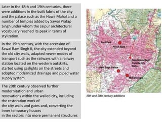 Later in the 18th and 19th centuries, there
were additions in the built fabric of the city
and the palace such as the Hawa Mahal and a
number of temples added by Sawai Pratap
Singh under whom the Jaipur architectural
vocabulary reached its peak in terms of
stylization.
In the 19th century, with the accession of
Sawai Ram Singh II, the city extended beyond
the old city walls, adapted newer modes of
transport such as the railways with a railway
station located on the western outskirts,
started using gaslights on the streets and
adopted modernized drainage and piped water
supply system.
The 20th century observed further
modernization and urban
renovations within the walled city, including
the restoration work of
the city walls and gates and, converting the
inner temporary houses
in the sectors into more permanent structures
 
