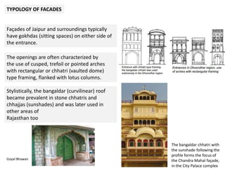 TYPOLOGY OF FACADES
Façades of Jaipur and surroundings typically
have gokhdas (sitting spaces) on either side of
the entrance.
The openings are often characterized by
the use of cusped, trefoil or pointed arches
with rectangular or chhatri (vaulted dome)
type framing, flanked with lotus columns.
Stylistically, the bangaldar (curvilinear) roof
became prevalent in stone chhatris and
chhajjas (sunshades) and was later used in
other areas of
Rajasthan too
The bangaldar chhatri with
the sunshade following the
profile forms the focus of
the Chandra Mahal façade,
in the City Palace complex
Goyal Bhawan
 