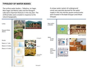 TYPOLOGY OF WATER BODIES
The surface water bodies – Talkatora, Jai Sagar,
Man Sagar (Jal Mahal Lake) and the Ramgarh
Lake were important features in the city plan. The
artificial lakes were created in response to the
natural topography
A unique water system of underground
canals was specially devised for the water
supply in the city and the square central tanks
were located in the Badi Chaupar and Chhoti
Chaupar.
 
