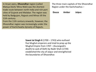 In Aryan epics, Dhoondhar region (called
Matsya Desh/ Mina Wati) was the shortest
trade route between north India and rich port
cities of Gujarat and Malabar. The region was
held by Badgujars, Rajputs and Minas till the
11th century.
From the 11th century onwards, however, the
Dhoondhar region was increasingly under the
power of Kachchwaha dynasty of Rajputs.
The three main capitals of the Dhoondhar
Region under the Kachchwahas –
Dausa Amber Jaipur.
Sawai Jai Singh II (1700 – 1743) who outlived
five Mughal emperors and tried to prop up the
Mughal Empire from 1707 – (Aurangzeb’s
death) to sack of Delhi by Nadir Shah (1739)
established the city of Jaipur and strengthened
the boundaries of Dhoondhar.
 