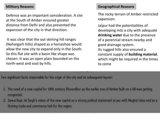 Military Reasons
Defence was an important consideration. A site
at the South of Amber ensured greater
distance from Delhi and also prevented the
expansion of the city in that direction.
It was clear that the out skirting hill ranges
(Nahargarh hills) shaped as a horseshoe would
allow the new city to expand only in the South.
So this flat site with a basin like shape was
chosen. It was an open plain bounded on the
north-west and east by hills.
Geographical Reasons
The rocky terrain of Amber restricted
expansion.
Jaipur had the potentialities of
developing into a city with adequate
drinking water due to the presence
of a perennial stream nearby and
good drainage system.
Its rugged hills also ensured a
constant supply of building material,
which might be required in the times
to come
 