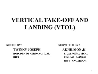 VERTICAL TAKE-OFF AND
LANDING (VTOL)
GUIDED BY: SUBMITTED BY :
TWINKY JOSEPH AKHILMON .K
HOD ,DEP. OF AERONAUTICAL S7 , AERONAUTICAL
RIET REG. NO : 14428001
RIET , NAGAROOR
1
 