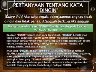 PERTANYAAN TENTANG KATA
“DINGIN”
• Wahyu 3:15 Aku tahu segala pekerjaanmu: engkau tidak
dingin dan tidak panas. Alangkah baiknya jika engkau
dingin atau panas!Mengapa keadaan yang “DINGIN” lebih baik daripada keadaan
“SUAM-SUAM KUKU”?
• Keadaan “PANAS” berarti iman yang teguh/kuat, “DINGIN” berarti iman
yang lemah, sedangkan “SUAM-SUAM KUKU” melambangkan keadaan
kerohanian jemaat yang merasa “Kaya; dapat melihat; berpakaian” secara
rohani, sementara pada kenyataannya mereka adalah “melarat, dan
malang, miskin, buta dan telanjang”.
• Iman yang “DINGIN” adalah lebih baik (Matius 5:3, miskin di hadapan
ALLAH), karena setelah mereka menyadari kelemahan dan kekurangannya,
maka ada kesempatan bagi mereka untuk bertobat kepada TUHAN,
sedangkan iman yang “SUAM-SUAM KUKU” merasa bahwa imannya telah
kuat dan tidak memerlukan pertobatan, sementara sebenarnya mereka
memiliki iman yang lemah dan bobrok di hadapan TUHAN.
 