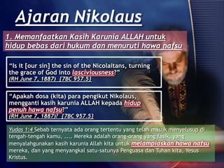 “Is it [our sin] the sin of the Nicolaitans, turning
the grace of God into lasciviousness?”
(RH June 7, 1887) {7BC 957.5}
Ajaran Nikolaus
“Apakah dosa (kita) para pengikut Nikolaus,
mengganti kasih karunia ALLAH kepada hidup
penuh hawa nafsu?”
(RH June 7, 1887)? {7BC 957.5}
Yudas 1:4 Sebab ternyata ada orang tertentu yang telah masuk menyelusup di
tengah-tengah kamu, .... Mereka adalah orang-orang yang fasik, yang
menyalahgunakan kasih karunia Allah kita untuk melampiaskan hawa nafsu
mereka, dan yang menyangkal satu-satunya Penguasa dan Tuhan kita, Yesus
Kristus.
1. Memanfaatkan Kasih Karunia ALLAH untuk
hidup bebas dari hukum dan menuruti hawa nafsu
 