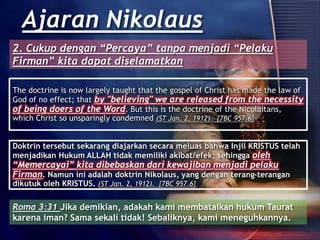 The doctrine is now largely taught that the gospel of Christ has made the law of
God of no effect; that by "believing" we are released from the necessity
of being doers of the Word. But this is the doctrine of the Nicolaitans,
which Christ so unsparingly condemned (ST Jan. 2, 1912). {7BC 957.6}
Ajaran Nikolaus
Doktrin tersebut sekarang diajarkan secara meluas bahwa Injil KRISTUS telah
menjadikan Hukum ALLAH tidak memiliki akibat/efek; sehingga oleh
“Memercayai” kita dibebaskan dari kewajiban menjadi pelaku
Firman. Namun ini adalah doktrin Nikolaus, yang dengan terang-terangan
dikutuk oleh KRISTUS. (ST Jan. 2, 1912). {7BC 957.6}
Roma 3:31 Jika demikian, adakah kami membatalkan hukum Taurat
karena iman? Sama sekali tidak! Sebaliknya, kami meneguhkannya.
2. Cukup dengan “Percaya” tanpa menjadi “Pelaku
Firman” kita dapat diselamatkan
 