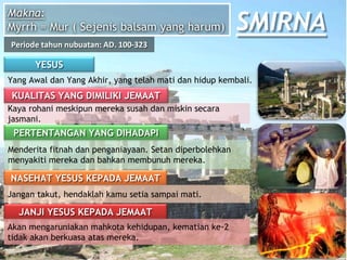 YESUS
Yang Awal dan Yang Akhir, yang telah mati dan hidup kembali.
KUALITAS YANG DIMILIKI JEMAAT
Kaya rohani meskipun mereka susah dan miskin secara
jasmani.
PERTENTANGAN YANG DIHADAPI
Menderita fitnah dan penganiayaan. Setan diperbolehkan
menyakiti mereka dan bahkan membunuh mereka.
NASEHAT YESUS KEPADA JEMAAT
Jangan takut, hendaklah kamu setia sampai mati.
JANJI YESUS KEPADA JEMAAT
Akan mengaruniakan mahkota kehidupan, kematian ke-2
tidak akan berkuasa atas mereka.
Makna:
Myrrh = Mur ( Sejenis balsam yang harum)
Periode tahun nubuatan: AD. 100-323
SMIRNA
 