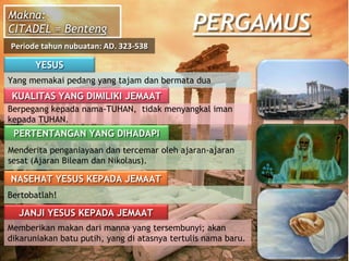 PERGAMUS
YESUS
Yang memakai pedang yang tajam dan bermata dua
KUALITAS YANG DIMILIKI JEMAAT
Berpegang kepada nama-TUHAN, tidak menyangkal iman
kepada TUHAN.
PERTENTANGAN YANG DIHADAPI
Menderita penganiayaan dan tercemar oleh ajaran-ajaran
sesat (Ajaran Bileam dan Nikolaus).
NASEHAT YESUS KEPADA JEMAAT
Bertobatlah!
JANJI YESUS KEPADA JEMAAT
Memberikan makan dari manna yang tersembunyi; akan
dikaruniakan batu putih, yang di atasnya tertulis nama baru.
Makna:
CITADEL = Benteng
Periode tahun nubuatan: AD. 323-538
 
