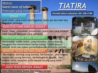 TIATIRA
YESUS
Anak Allah, yang mata-Nya bagaikan nyala api dan kaki-Nya
bagaikan tembaga.
KUALITAS YANG DIMILIKI JEMAAT
Kasih, Iman, pelayanan, ketekunan, pekerjaan yang terakhir
lebih banyak daripada yang pertama.
PERTENTANGAN YANG DIHADAPI
Membiarkan wanita Izebel, yang menyebut dirinya nabiah,
mengajar dan menyesatkan hamba-hamba TUHAN supaya
berbuat zinah dan makan persembahan-persembahan berhala.
NASEHAT YESUS KEPADA JEMAAT
Jika engkau seorang yang murtad, bertobatlah. Jika engkau
bagian dari orang beriman, berbahagialah engkau, jika
engkau setia, tetaplah setia kepada terang yang telah
engkau terima
JANJI YESUS KEPADA JEMAAT
Akan dikaruniakan kuasa atas bangsa-bangsa
Makna:
Sweet savor of Labor =
Pekerjaan yang manis / baik
Periode tahun nubuatan: AD. 538-1798
 