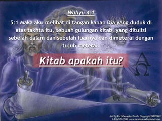 Wahyu 4:1
5:1 Maka aku melihat di tangan kanan Dia yang duduk di
atas takhta itu, sebuah gulungan kitab, yang ditulisi
sebelah dalam dan sebelah luarnya dan dimeterai dengan
tujuh meterai.
Kitab apakah itu?
 