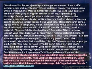 “Mereka melihat bahwa ajaran-Nya menempatkan mereka di mana sifat
mementingkan diri mereka akan dibuka kedoknya dan mereka memutuskan
untuk membunuh Dia. Mereka membenci teladan-Nya yang jujur dan saleh
dan kerohanian yang ditinggikan terlihat dalam segala perkara yang
dibuatNya. Seluruh kehidupan-Nya adalah suatu teguran kepada sifat
mementingkan diri mereka dan ketika ujian yang terakhir datang, ujian yang
berarti penurutan sampai kepada hidup yang kekal atau pelanggaran sampai
kepada kematian yang kekal, mereka menolak Yang Kudus dari Israel. Ketika
mereka ditanyai untuk memilih di antara Kristus dan Barabas, mereka
berteriak, "lepaskanlah Barabas bagi kami!" Dan ketika Pilatus bertanya,
"Apakah yang harus kuperbuat dengan Yesus?" mereka berteriak kejam, "Ia
harus disalibkan." "Haruskah aku menyalibkan rajamu?" tanya Pilatus, dan dari
imam serta pemimpin-pemimpin Yahudi datang jawab, "Kami tidak
mempunyai raja selain dari pada Kaisar." Ketika Pilatus membasuh tangannya,
lalu berkata "Aku tidak bersalah terhadap darah orang ini," para imam
bergabung dengan orang banyak yang bodoh seraya berkata dengan geram,
"Biarlah darah-Nya ditanggungkan atas kami dan atas anak-anak kami.“
Demikianlah pemimpin-pemimpin Yahudi mengadakan pilihan mereka.
Keputusan mereka dicatat dalam kitab yang dilihat Yohanes dalam tangan Dia
yang duduk di atas takhta, kitab yang tak dapat dibuka seorang pun. Dalam
peri membalas dendam keputusan ini akan tampil di hadapan mereka pada
hari bilamana kitab ini akan dibuka meterainya oleh Singa dari suku Yehuda.”
CHRIST OBJECT LESSONS, PAGE 294
 