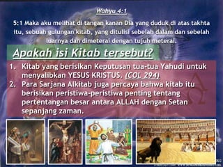 Wahyu 4:1
5:1 Maka aku melihat di tangan kanan Dia yang duduk di atas takhta
itu, sebuah gulungan kitab, yang ditulisi sebelah dalam dan sebelah
luarnya dan dimeterai dengan tujuh meterai.
Apakah isi Kitab tersebut?
1. Kitab yang berisikan Keputusan tua-tua Yahudi untuk
menyalibkan YESUS KRISTUS. (COL 294)
2. Para Sarjana Alkitab juga percaya bahwa kitab itu
berisikan peristiwa-peristiwa penting tentang
pertentangan besar antara ALLAH dengan Setan
sepanjang zaman.
 