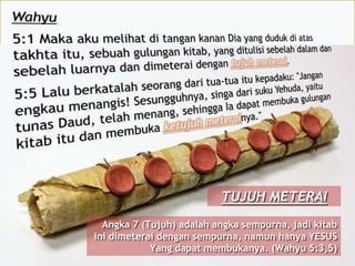 TUJUH METERAI
Angka 7 (Tujuh) adalah angka sempurna, jadi kitab
ini dimeterai dengan sempurna, namun hanya YESUS
Yang dapat membukanya. (Wahyu 5:3,5)
 