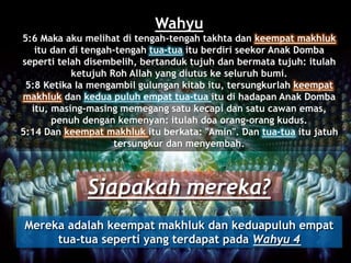 Wahyu
5:6 Maka aku melihat di tengah-tengah takhta dan keempat makhluk
itu dan di tengah-tengah tua-tua itu berdiri seekor Anak Domba
seperti telah disembelih, bertanduk tujuh dan bermata tujuh: itulah
ketujuh Roh Allah yang diutus ke seluruh bumi.
5:8 Ketika Ia mengambil gulungan kitab itu, tersungkurlah keempat
makhluk dan kedua puluh empat tua-tua itu di hadapan Anak Domba
itu, masing-masing memegang satu kecapi dan satu cawan emas,
penuh dengan kemenyan: itulah doa orang-orang kudus.
5:14 Dan keempat makhluk itu berkata: "Amin". Dan tua-tua itu jatuh
tersungkur dan menyembah.
Siapakah mereka?
Mereka adalah keempat makhluk dan keduapuluh empat
tua-tua seperti yang terdapat pada Wahyu 4
 