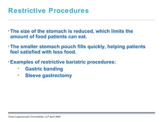Restrictive Procedures

• The
    size of the stomach is reduced, which limits the
 amount of food patients can eat.
• The smaller stomach pouch fills quickly, helping patients
 feel satisfied with less food.
• Examples        of restrictive bariatric procedures:
        •     Gastric banding
        •     Sleeve gastrectomy




                                                 September 26, 2008




Texas Laparoscopic Consultants, LLP April 2009
 