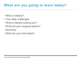 What are you going to learn today?

•   What is obesity?
•   Your daily challenges
•   What is obesity costing you?
•   What are your surgical options?
•   Summary
•   What are your next steps?




                                                 September 26, 2008




Texas Laparoscopic Consultants, LLP April 2009
 