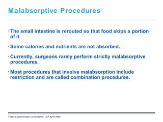 Malabsorptive Procedures

• The  small intestine is rerouted so that food skips a portion
 of it.
• Some        calories and nutrients are not absorbed.
• Currently,
          surgeons rarely perform strictly malabsorptive
 procedures.
• Most procedures that involve malabsorption include
 restriction and are called combination procedures.




                                                 September 26, 2008




Texas Laparoscopic Consultants, LLP April 2009
 