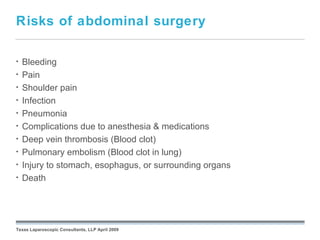 Risks of abdominal surgery

•   Bleeding
•   Pain
•   Shoulder pain
•   Infection
•   Pneumonia
•   Complications due to anesthesia & medications
•   Deep vein thrombosis (Blood clot)
•   Pulmonary embolism (Blood clot in lung)
•   Injury to stomach, esophagus, or surrounding organs
•   Death

                                                 September 26, 2008




Texas Laparoscopic Consultants, LLP April 2009
 