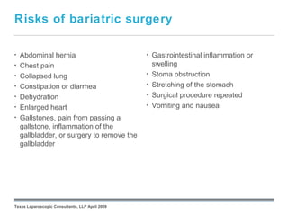 Risks of bariatric surgery

•   Abdominal hernia                                       •   Gastrointestinal inflammation or
•   Chest pain                                                 swelling
•   Collapsed lung                                         •   Stoma obstruction
•   Constipation or diarrhea                               •   Stretching of the stomach
•   Dehydration                                            •   Surgical procedure repeated
•   Enlarged heart                                         •   Vomiting and nausea
•   Gallstones, pain from passing a
    gallstone, inflammation of the
    gallbladder, or surgery to remove the
    gallbladder




                                                 September 26, 2008




Texas Laparoscopic Consultants, LLP April 2009
 