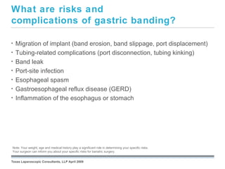 What are risks and
complications of gastric banding?

•   Migration of implant (band erosion, band slippage, port displacement)
•   Tubing-related complications (port disconnection, tubing kinking)
•   Band leak
•   Port-site infection
•   Esophageal spasm
•   Gastroesophageal reflux disease (GERD)
•   Inflammation of the esophagus or stomach




                                                               September 26, 2008
Note: Your weight, age and medical history play a significant role in determining your specific risks.
Your surgeon can inform you about your specific risks for bariatric surgery.


Texas Laparoscopic Consultants, LLP April 2009
 