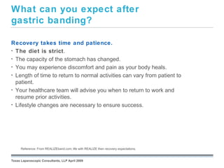 What can you expect after
gastric banding?

Recovery takes time and patience.
• The diet is strict.
• The capacity of the stomach has changed.
• You may experience discomfort and pain as your body heals.
• Length of time to return to normal activities can vary from patient to
  patient.
• Your healthcare team will advise you when to return to work and
  resume prior activities.
• Lifestyle changes are necessary to ensure success.




                                                         September 26, 2008
      Reference: From REALIZEband.com; life with REALIZE then recovery expectations.


Texas Laparoscopic Consultants, LLP April 2009
 