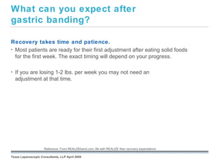 What can you expect after
gastric banding?

Recovery takes time and patience.
• Most patients are ready for their first adjustment after eating solid foods
  for the first week. The exact timing will depend on your progress.

•   If you are losing 1-2 lbs. per week you may not need an
    adjustment at that time.




                                                        September 26, 2008


                     Reference: From REALIZEband.com; life with REALIZE then recovery expectations.

Texas Laparoscopic Consultants, LLP April 2009
 