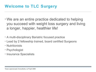 Welcome to TLC Surgery


• We    are an entire practice dedicated to helping
    you succeed with weight loss surgery and living
    a longer, happier, healthier life!

•   A multi-disciplinary Bariatric focused practice
•   Lead by 2 fellowship trained, board certified Surgeons
•   Nutritionists
•   Psychologist
•   Insurance Specialists

                                                 September 26, 2008




Texas Laparoscopic Consultants, LLP April 2009
 