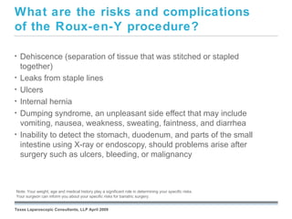What are the risks and complications
of the Roux-en-Y procedure?

•   Dehiscence (separation of tissue that was stitched or stapled
    together)
•   Leaks from staple lines
•   Ulcers
•   Internal hernia
•   Dumping syndrome, an unpleasant side effect that may include
    vomiting, nausea, weakness, sweating, faintness, and diarrhea
•   Inability to detect the stomach, duodenum, and parts of the small
    intestine using X-ray or endoscopy, should problems arise after
    surgery such as ulcers, bleeding, or malignancy


                                                               September 26, 2008
Note: Your weight, age and medical history play a significant role in determining your specific risks.
Your surgeon can inform you about your specific risks for bariatric surgery.


Texas Laparoscopic Consultants, LLP April 2009
 