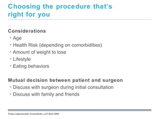 Choosing the procedure that’s
right for you

Considerations
 • Age
 • Health Risk (depending on comorbidities)
 • Amount of weight to lose
 • Lifestyle
 • Eating behaviors



Mutual decision between patient and surgeon
• Discuss with surgeon during initial consultation
• Discuss with family and friends
                                                 September 26, 2008




Texas Laparoscopic Consultants, LLP April 2009
 